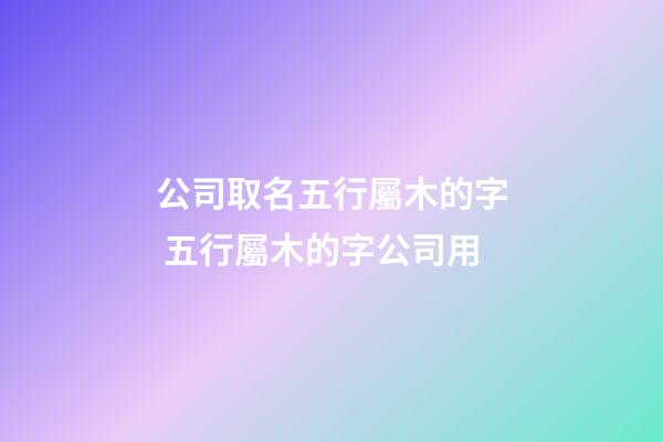 公司取名五行屬木的字 五行屬木的字公司用-第1張-公司起名-玄機派